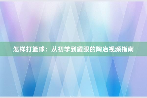 怎样打篮球：从初学到耀眼的陶冶视频指南